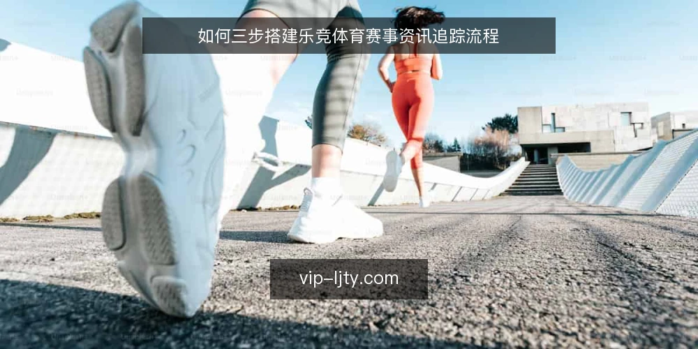 如何三步搭建乐竞体育赛事资讯追踪流程 — 确定资讯需求基线 配图